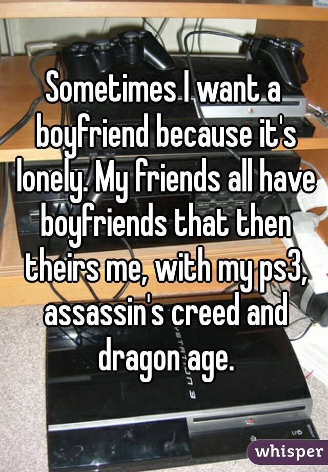 Sometimes I want a boyfriend because it's lonely. My friends all have boyfriends that then theirs me, with my ps3, assassin's creed and dragon age.