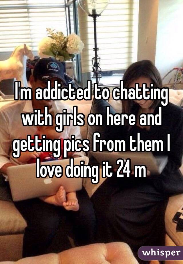 I'm addicted to chatting with girls on here and getting pics from them I love doing it 24 m