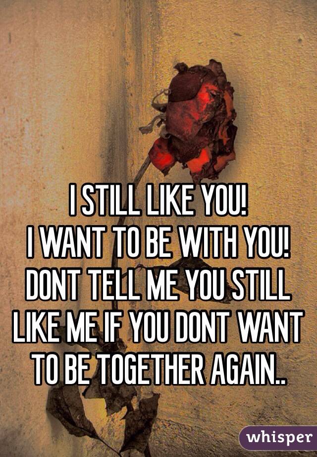 I STILL LIKE YOU! 
I WANT TO BE WITH YOU! 
DONT TELL ME YOU STILL LIKE ME IF YOU DONT WANT TO BE TOGETHER AGAIN.. 