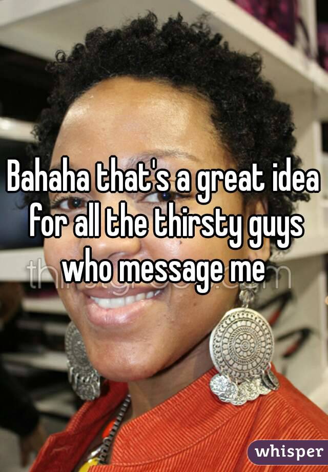 Bahaha that's a great idea for all the thirsty guys who message me 