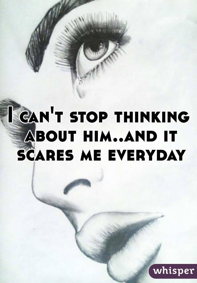 I can't stop thinking about him..and it scares me everyday