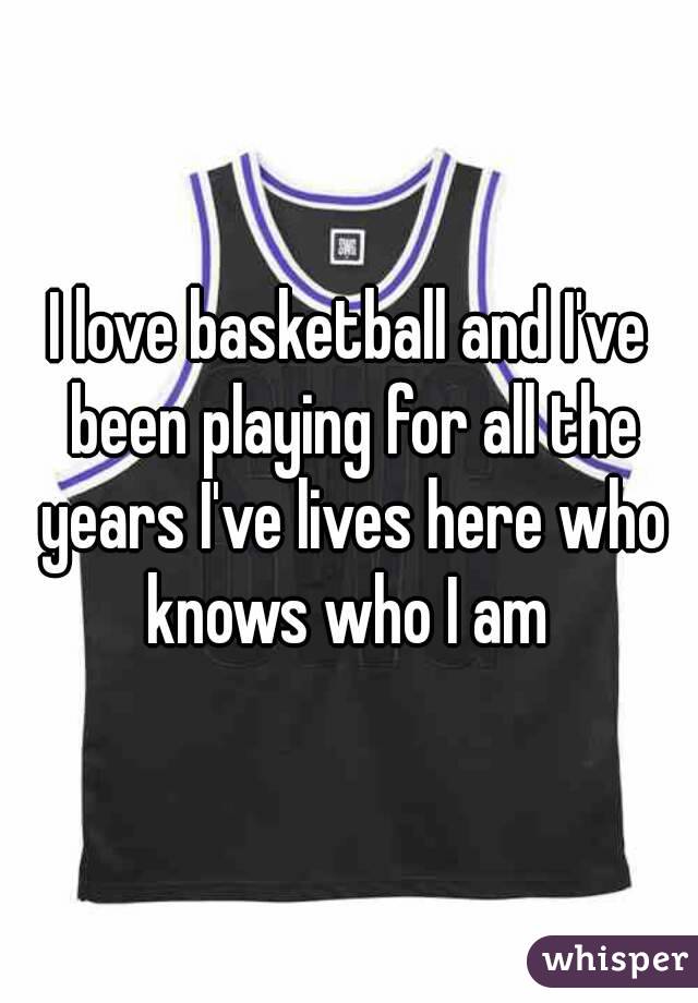 I love basketball and I've been playing for all the years I've lives here who knows who I am 
