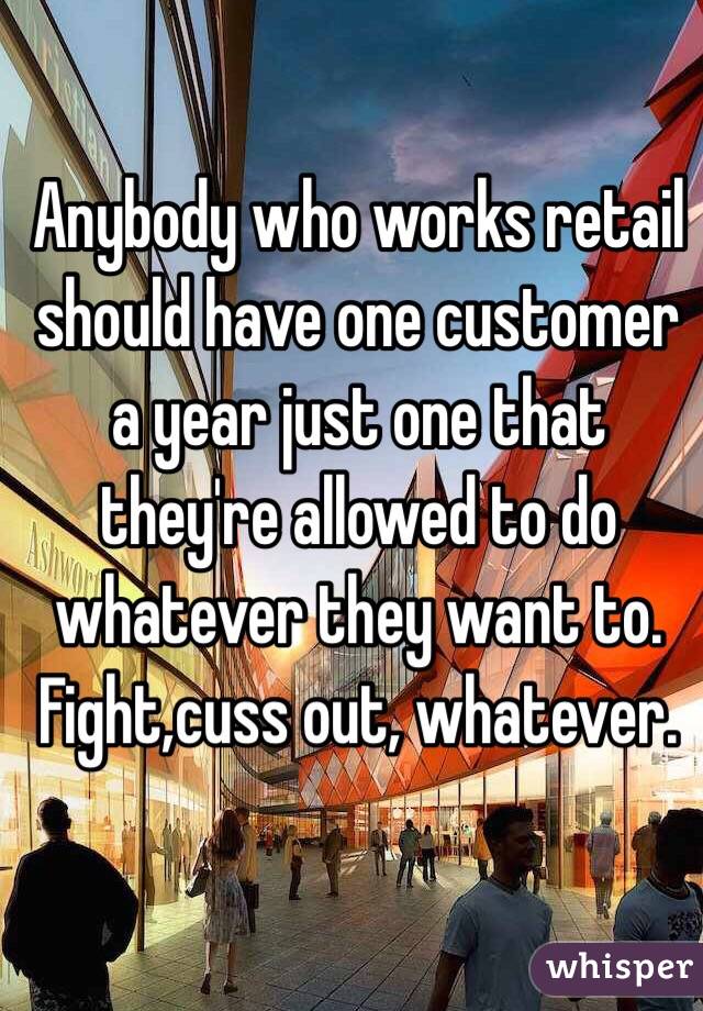 Anybody who works retail should have one customer a year just one that they're allowed to do whatever they want to. Fight,cuss out, whatever. 