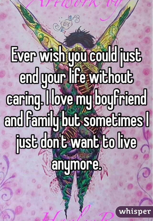 Ever wish you could just end your life without caring. I love my boyfriend and family but sometimes I just don't want to live anymore.