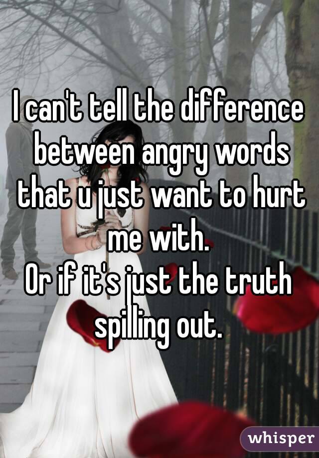 I can't tell the difference between angry words that u just want to hurt me with. 
Or if it's just the truth spilling out. 