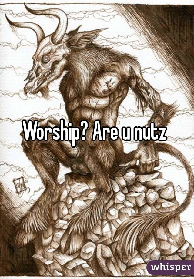 Worship? Are u nutz 