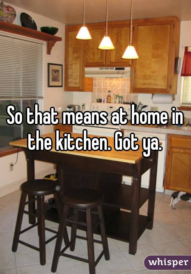 So that means at home in the kitchen. Got ya. 