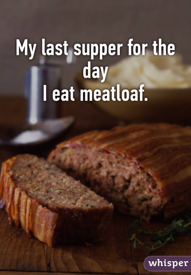 My last supper for the day
I eat meatloaf.
