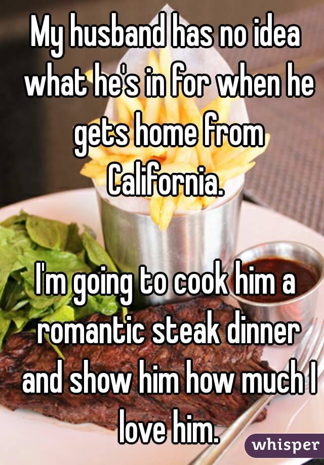 My husband has no idea what he's in for when he gets home from California. 

I'm going to cook him a romantic steak dinner and show him how much I love him.