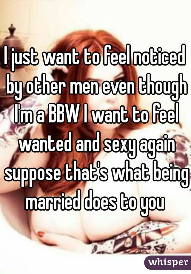 I just want to feel noticed by other men even though I'm a BBW I want to feel wanted and sexy again suppose that's what being married does to you 