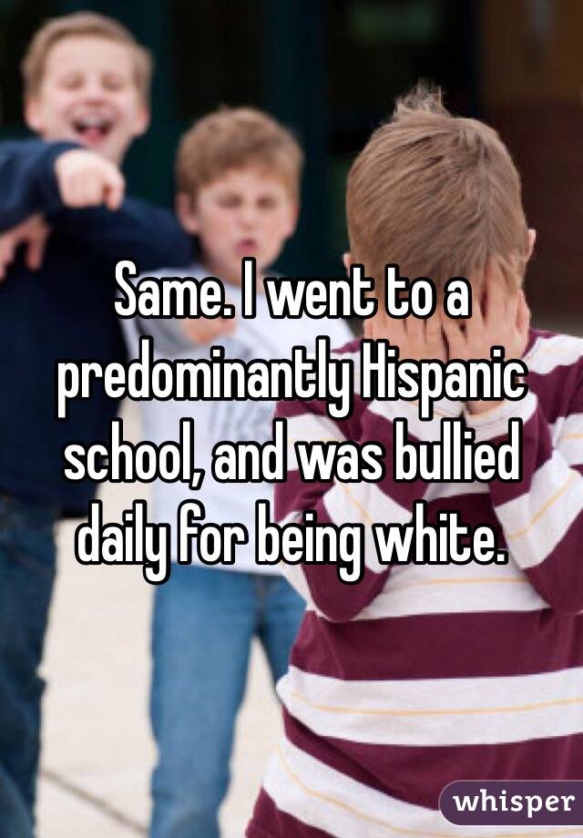 Same. I went to a predominantly Hispanic school, and was bullied daily for being white. 