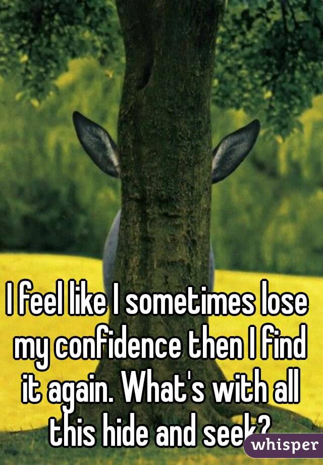 I feel like I sometimes lose my confidence then I find it again. What's with all this hide and seek?