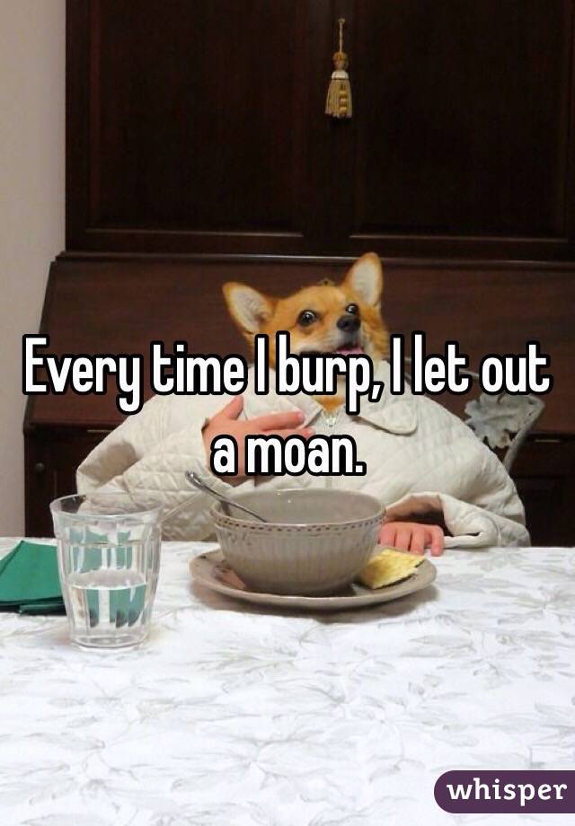 Every time I burp, I let out a moan.