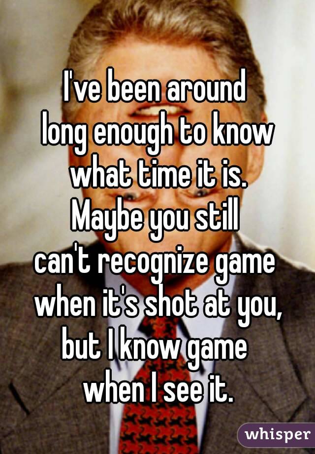 I've been around 
long enough to know
what time it is.
Maybe you still 
can't recognize game 
when it's shot at you,
but I know game 
when I see it.