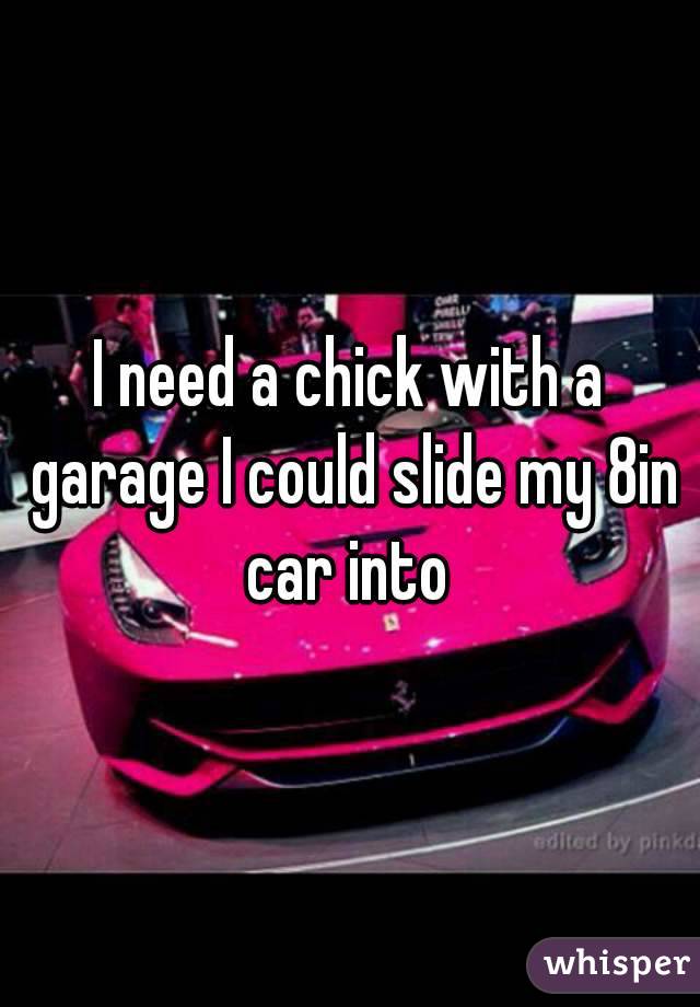 I need a chick with a garage I could slide my 8in car into 