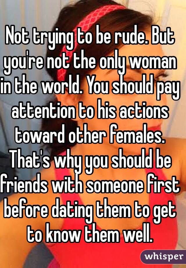Not trying to be rude. But you're not the only woman in the world. You should pay attention to his actions toward other females. That's why you should be friends with someone first before dating them to get to know them well. 