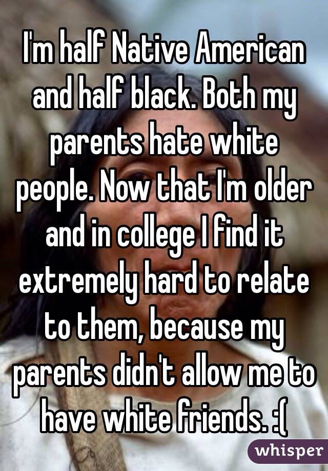 I'm half Native American and half black. Both my parents hate white people. Now that I'm older and in college I find it extremely hard to relate to them, because my parents didn't allow me to have white friends. :( 