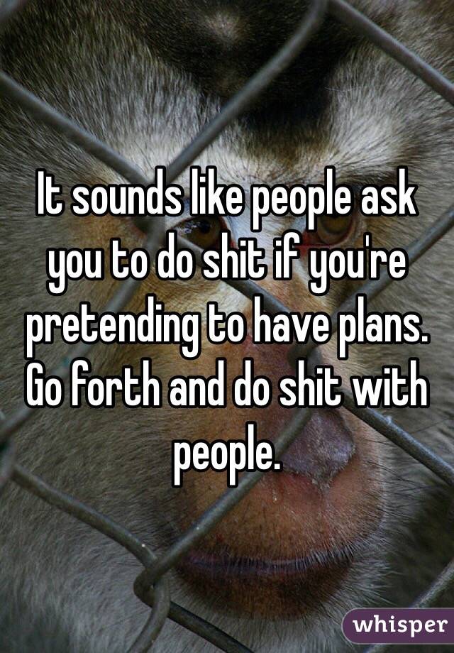 It sounds like people ask you to do shit if you're pretending to have plans. Go forth and do shit with people. 