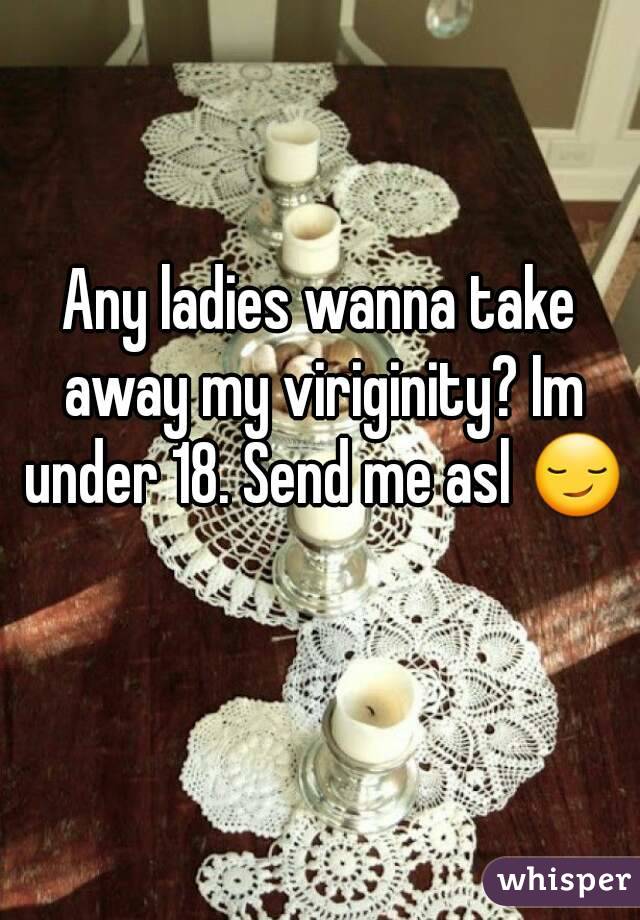 Any ladies wanna take away my viriginity? Im under 18. Send me asl 😏 