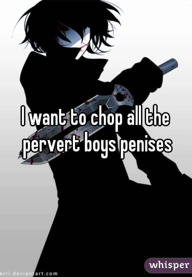 I want to chop all the pervert boys penises