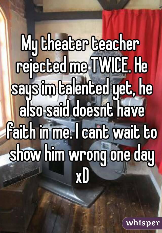 My theater teacher rejected me TWICE. He says im talented yet, he also said doesnt have faith in me. I cant wait to show him wrong one day xD