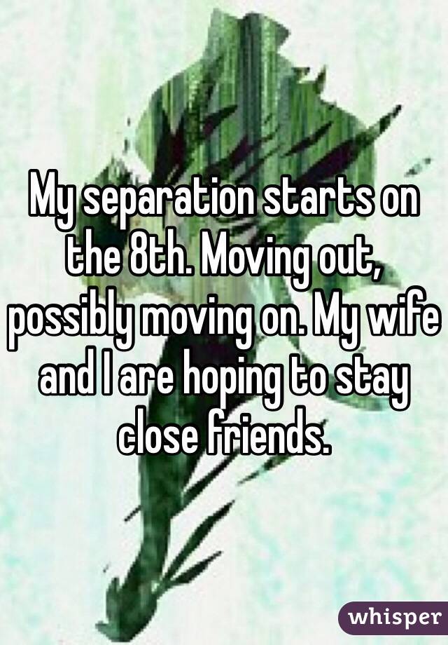 My separation starts on the 8th. Moving out, possibly moving on. My wife and I are hoping to stay close friends. 
