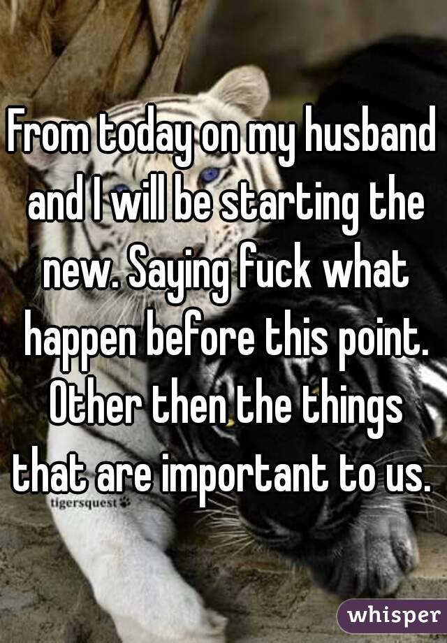 From today on my husband and I will be starting the new. Saying fuck what happen before this point. Other then the things that are important to us. 