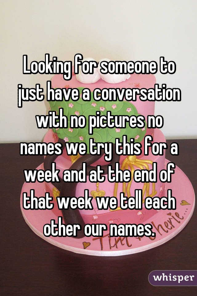Looking for someone to just have a conversation with no pictures no names we try this for a week and at the end of that week we tell each other our names.