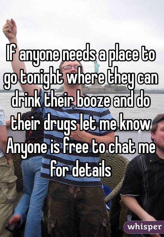 If anyone needs a place to go tonight where they can drink their booze and do their drugs let me know
Anyone is free to chat me for details 