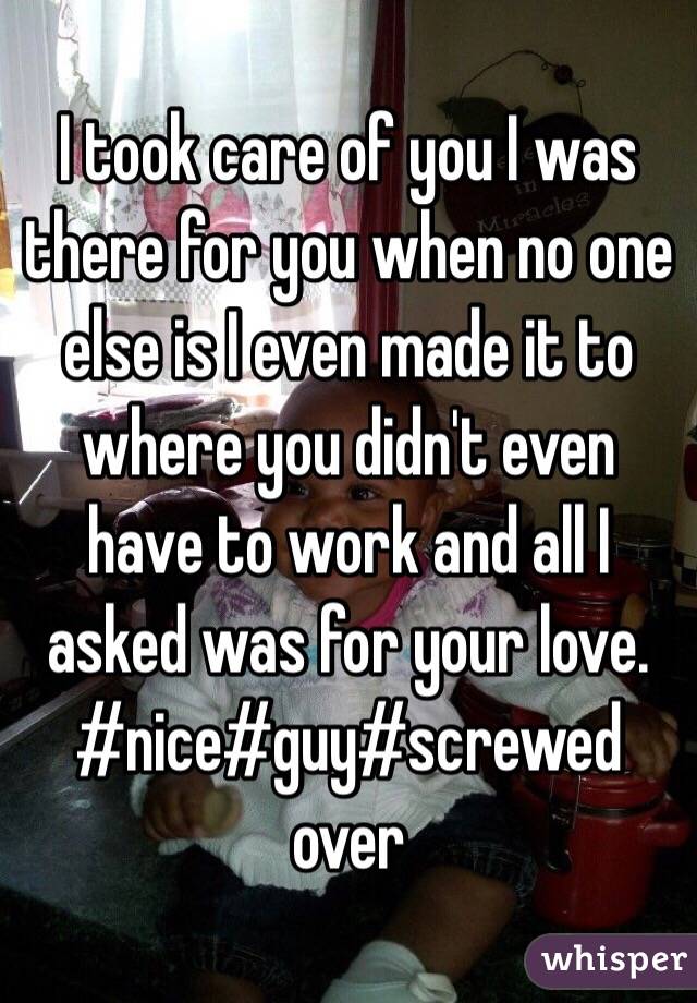 I took care of you I was there for you when no one else is I even made it to where you didn't even have to work and all I asked was for your love. #nice#guy#screwed over 