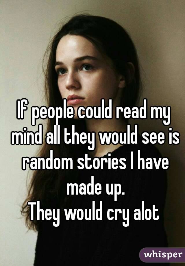 If people could read my mind all they would see is random stories I have made up.
They would cry alot