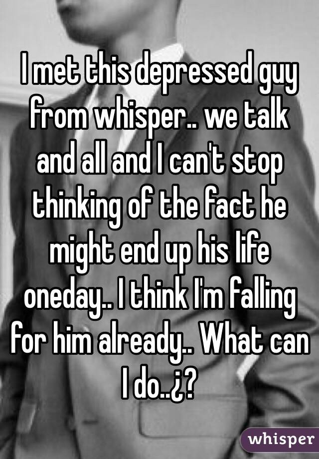 I met this depressed guy from whisper.. we talk and all and I can't stop thinking of the fact he might end up his life oneday.. I think I'm falling for him already.. What can I do..¿?