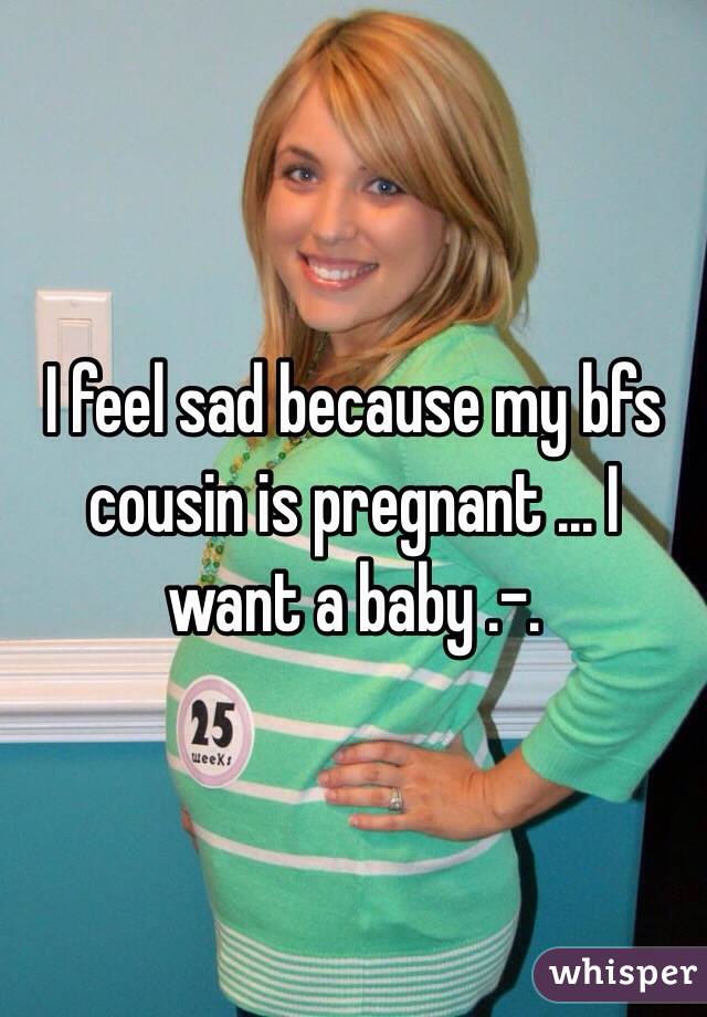 I feel sad because my bfs cousin is pregnant ... I want a baby .-.