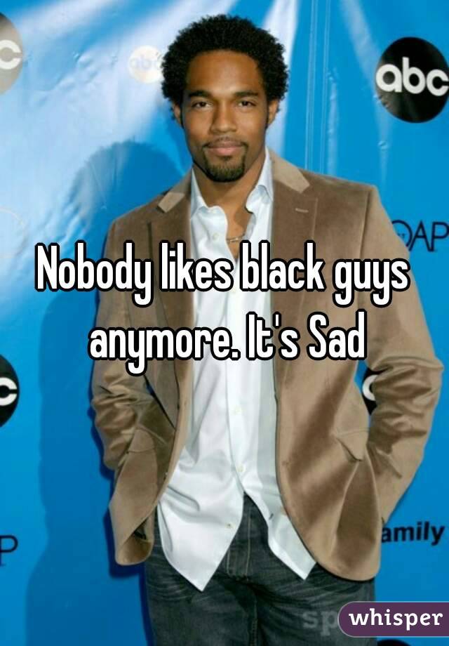 Nobody likes black guys anymore. It's Sad