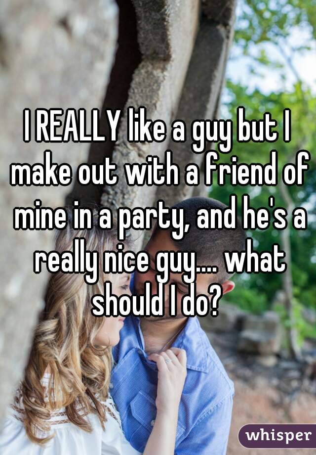 I REALLY like a guy but I make out with a friend of mine in a party, and he's a really nice guy.... what should I do? 
