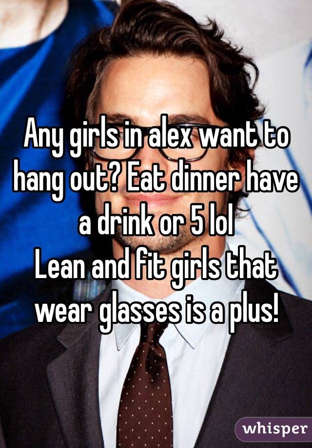 Any girls in alex want to hang out? Eat dinner have a drink or 5 lol 
Lean and fit girls that wear glasses is a plus!