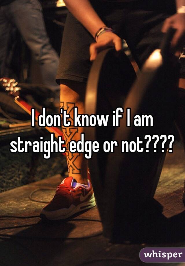 I don't know if I am straight edge or not???? 