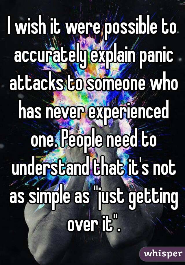 I wish it were possible to accurately explain panic attacks to someone who has never experienced one. People need to understand that it's not as simple as "just getting over it".
