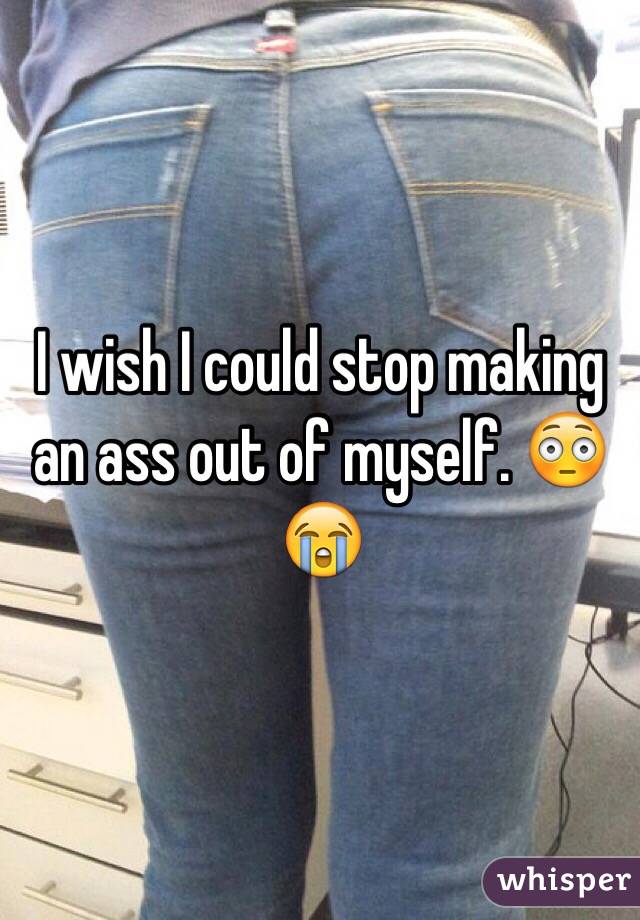 I wish I could stop making an ass out of myself. 😳😭