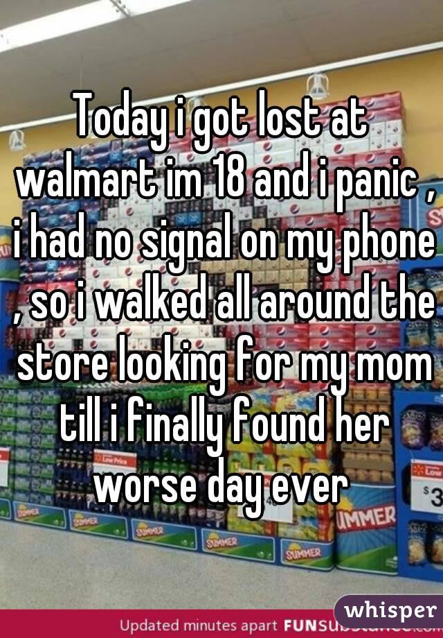 Today i got lost at walmart im 18 and i panic , i had no signal on my phone , so i walked all around the store looking for my mom till i finally found her worse day ever 