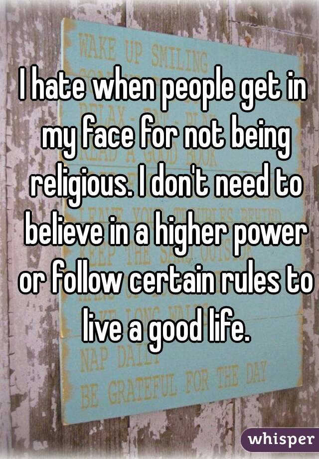 I hate when people get in my face for not being religious. I don't need to believe in a higher power or follow certain rules to live a good life.