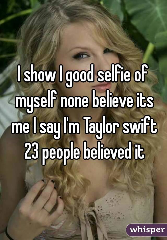 I show I good selfie of myself none believe its me I say I'm Taylor swift 23 people believed it