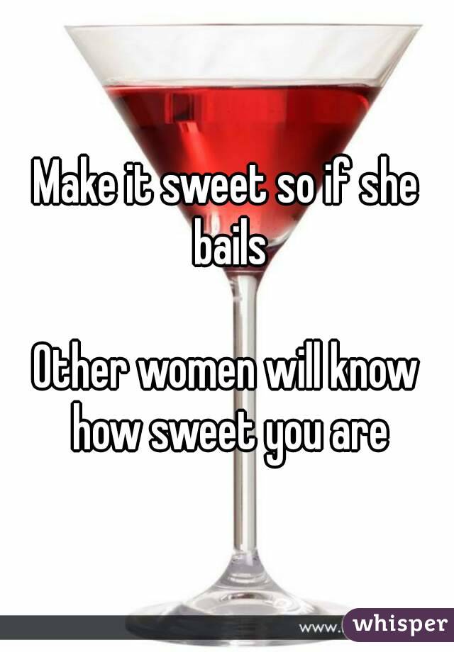 Make it sweet so if she bails

Other women will know how sweet you are