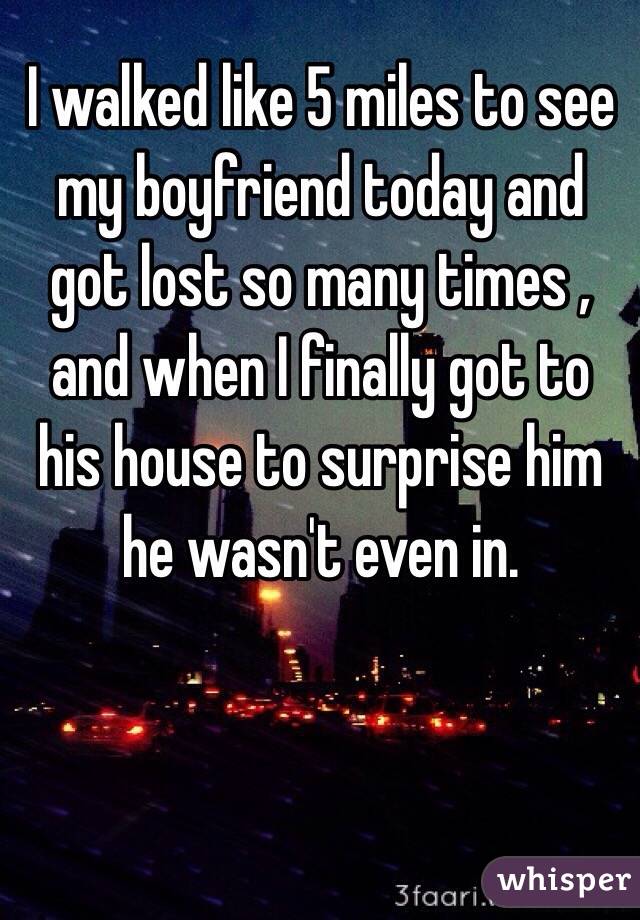 I walked like 5 miles to see my boyfriend today and got lost so many times , and when I finally got to his house to surprise him he wasn't even in. 