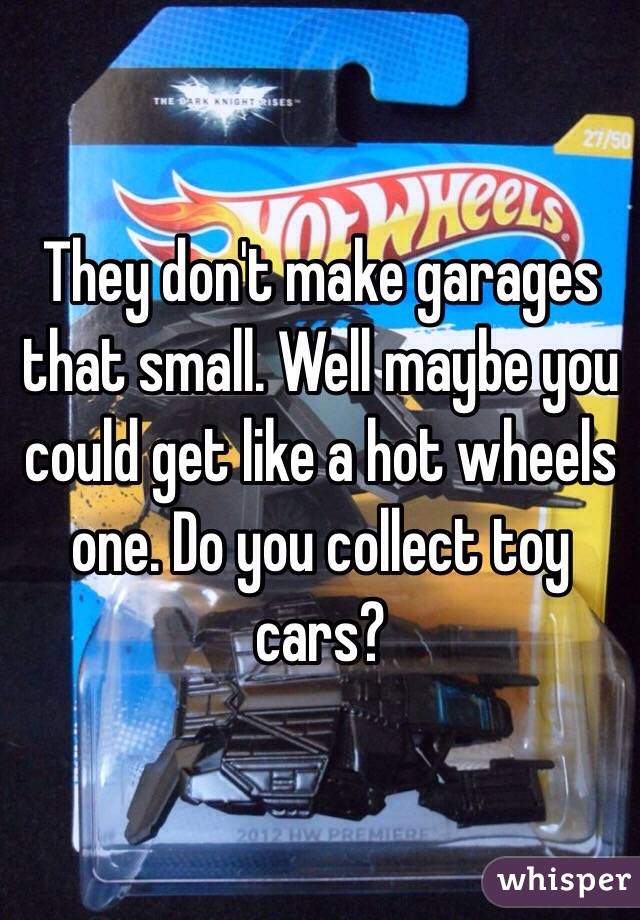 They don't make garages that small. Well maybe you could get like a hot wheels one. Do you collect toy cars?