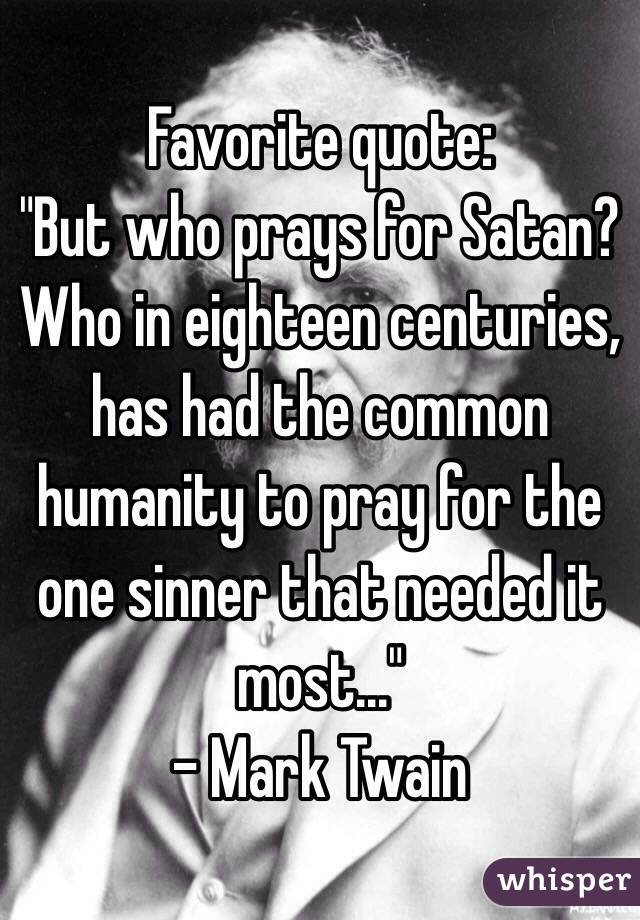 Favorite quote: 
"But who prays for Satan? Who in eighteen centuries, has had the common humanity to pray for the one sinner that needed it most..."
- Mark Twain 