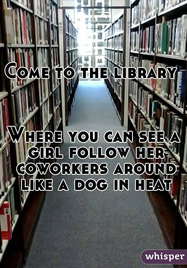 Come to the library 



Where you can see a girl follow her coworkers around like a dog in heat