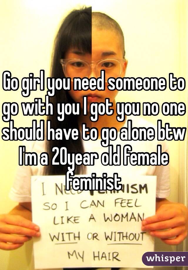 Go girl you need someone to go with you I got you no one should have to go alone btw I'm a 20year old female feminist