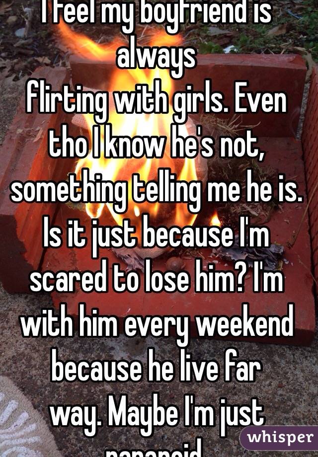 I feel my boyfriend is always
 flirting with girls. Even tho I know he's not, something telling me he is. Is it just because I'm scared to lose him? I'm with him every weekend because he live far
 way. Maybe I'm just paranoid.