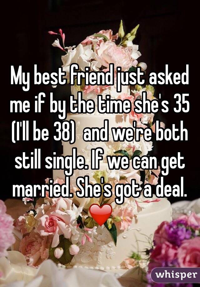 My best friend just asked me if by the time she's 35 (I'll be 38)  and we're both still single. If we can get married. She's got a deal. ❤️